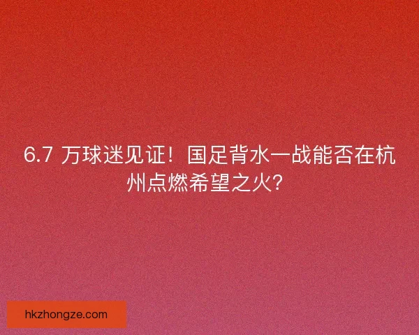 6.7 万球迷见证！国足背水一战能否在杭州点燃希望之火？