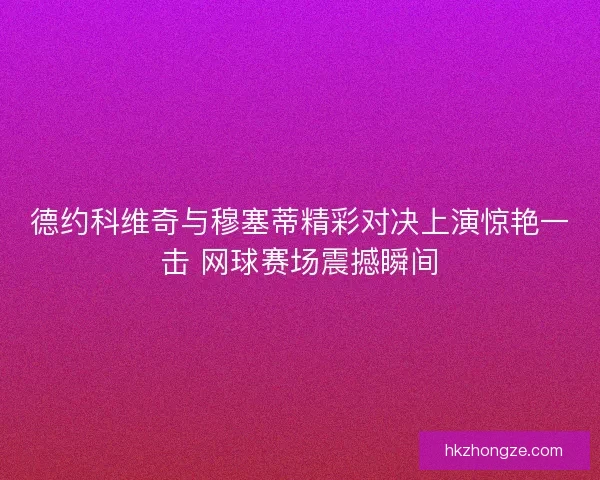 德约科维奇与穆塞蒂精彩对决上演惊艳一击 网球赛场震撼瞬间