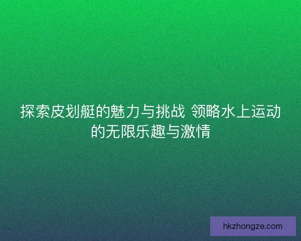 探索皮划艇的魅力与挑战 领略水上运动的无限乐趣与激情