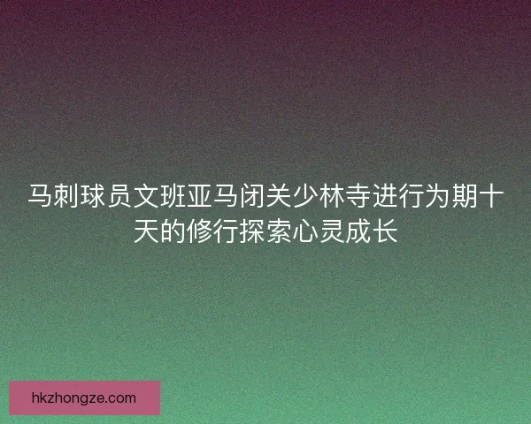 马刺球员文班亚马闭关少林寺进行为期十天的修行探索心灵成长 马刺球员文班亚马闭关少林寺进行为期十天的修行探索心灵成长