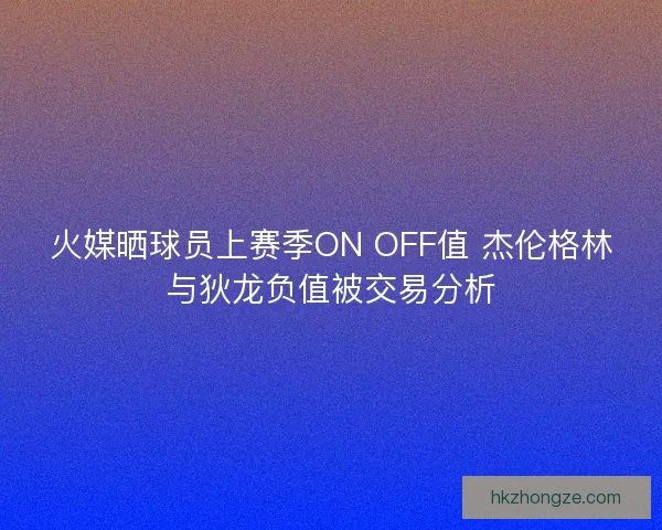 火媒晒球员上赛季ON OFF值 杰伦格林与狄龙负值被交易分析