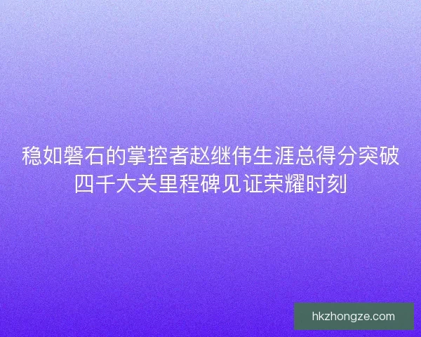 稳如磐石的掌控者赵继伟生涯总得分突破四千大关里程碑见证荣耀时刻
