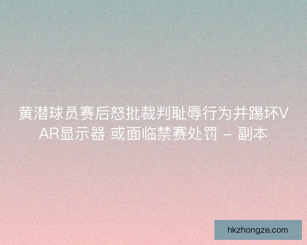 黄潜球员赛后怒批裁判耻辱行为并踢坏VAR显示器 或面临禁赛处罚 - 副本
