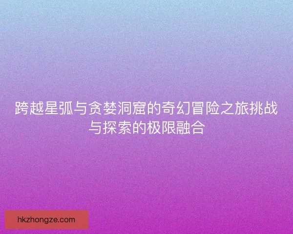跨越星弧与贪婪洞窟的奇幻冒险之旅挑战与探索的极限融合
