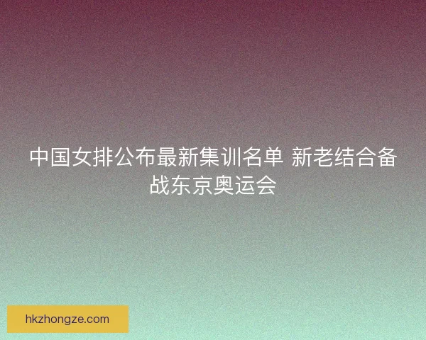 中国女排公布最新集训名单 新老结合备战东京奥运会 中国女排公布最新集训名单 新老结合备战东京奥运会
