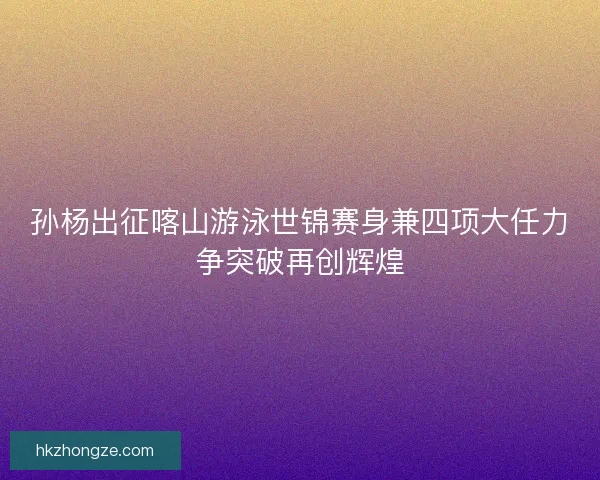 孙杨出征喀山游泳世锦赛身兼四项大任力争突破再创辉煌