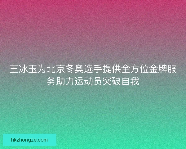 王冰玉为北京冬奥选手提供全方位金牌服务助力运动员突破自我