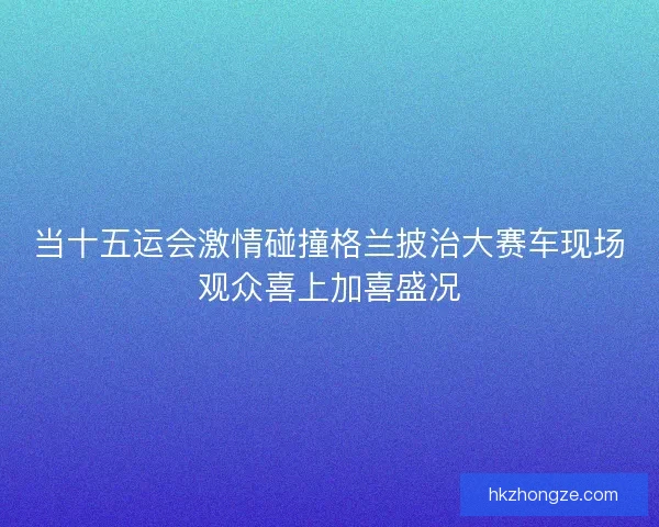 当十五运会激情碰撞格兰披治大赛车现场观众喜上加喜盛况