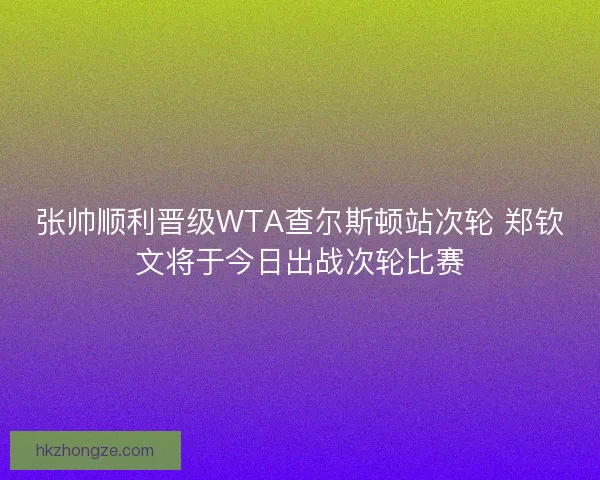 张帅顺利晋级WTA查尔斯顿站次轮 郑钦文将于今日出战次轮比赛
