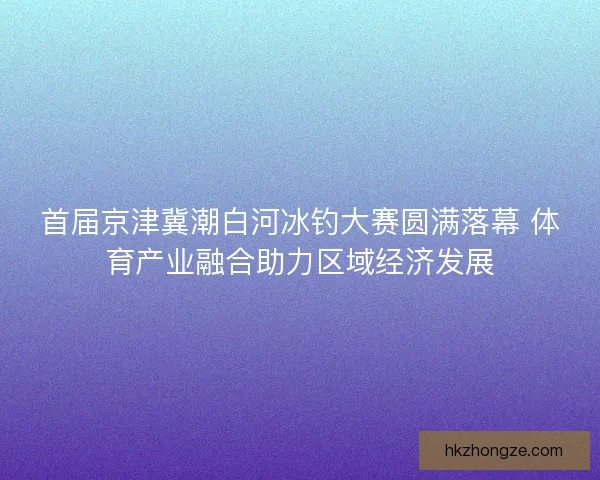 首届京津冀潮白河冰钓大赛圆满落幕 体育产业融合助力区域经济发展