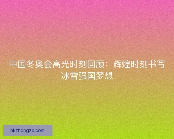 中国冬奥会高光时刻回顾：辉煌时刻书写冰雪强国梦想
