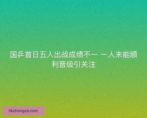 国乒首日五人出战成绩不一 一人未能顺利晋级引关注