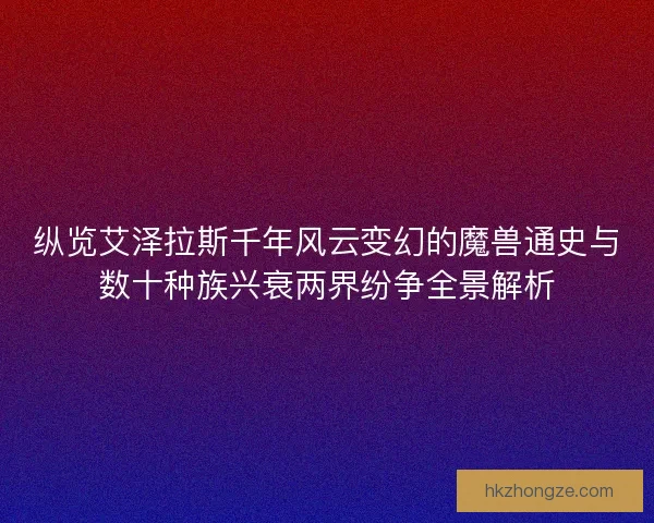 纵览艾泽拉斯千年风云变幻的魔兽通史与数十种族兴衰两界纷争全景解析