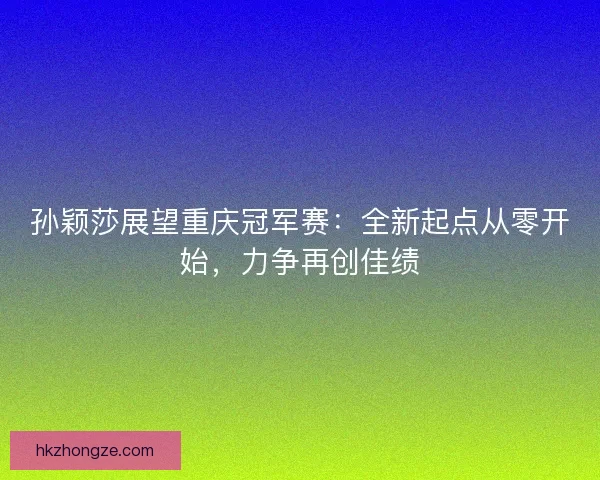 孙颖莎展望重庆冠军赛：全新起点从零开始，力争再创佳绩