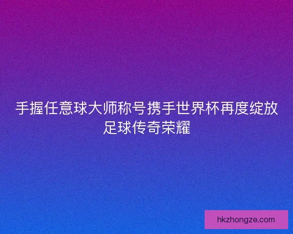 手握任意球大师称号携手世界杯再度绽放足球传奇荣耀