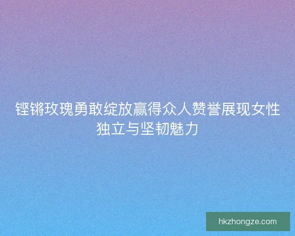 铿锵玫瑰勇敢绽放赢得众人赞誉展现女性独立与坚韧魅力