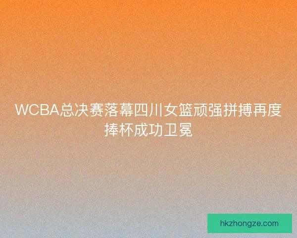 WCBA总决赛落幕四川女篮顽强拼搏再度捧杯成功卫冕