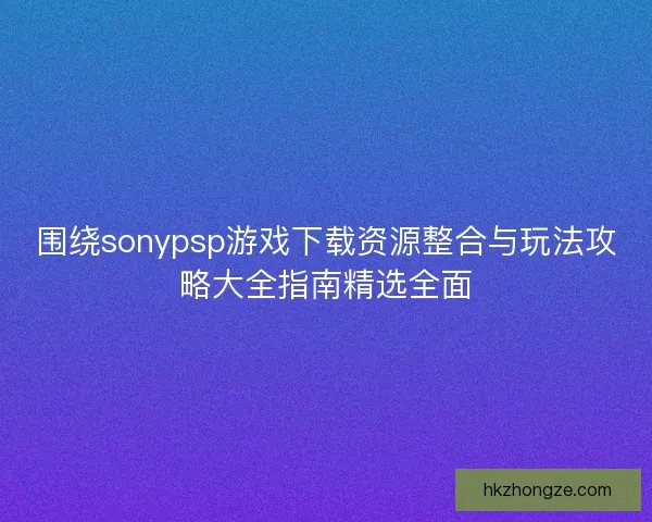 围绕sonypsp游戏下载资源整合与玩法攻略大全指南精选全面