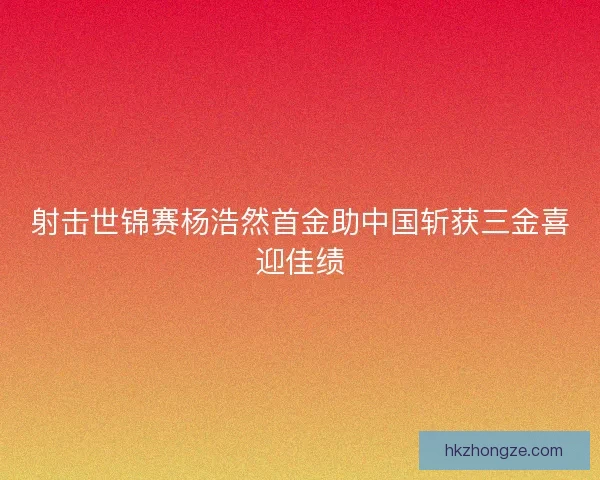 射击世锦赛杨浩然首金助中国斩获三金喜迎佳绩