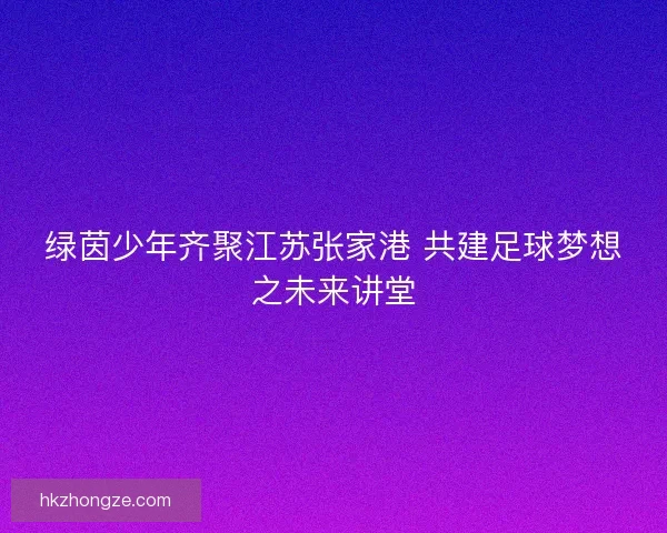 绿茵少年齐聚江苏张家港 共建足球梦想之未来讲堂