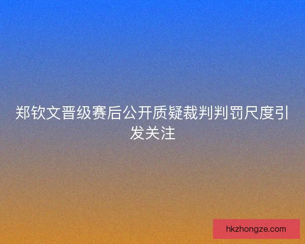 郑钦文晋级赛后公开质疑裁判判罚尺度引发关注
