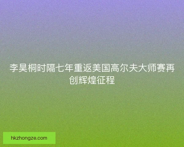 李昊桐时隔七年重返美国高尔夫大师赛再创辉煌征程