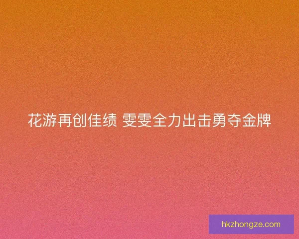 花游再创佳绩 雯雯全力出击勇夺金牌 花游再创佳绩 雯雯全力出击勇夺金牌