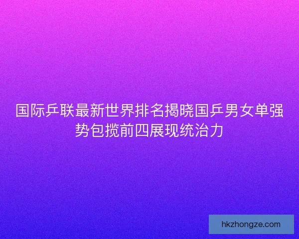 国际乒联最新世界排名揭晓国乒男女单强势包揽前四展现统治力 国际乒联最新世界排名揭晓国乒男女单强势包揽前四展现统治力
