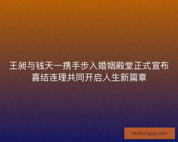 王昶与钱天一携手步入婚姻殿堂正式宣布喜结连理共同开启人生新篇章 王昶与钱天一携手步入婚姻殿堂正式宣布喜结连理共同开启人生新篇章