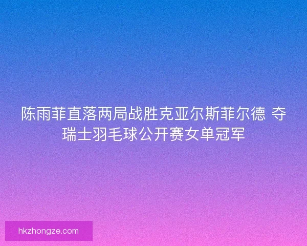 陈雨菲直落两局战胜克亚尔斯菲尔德 夺瑞士羽毛球公开赛女单冠军