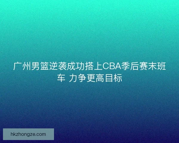 广州男篮逆袭成功搭上CBA季后赛末班车 力争更高目标